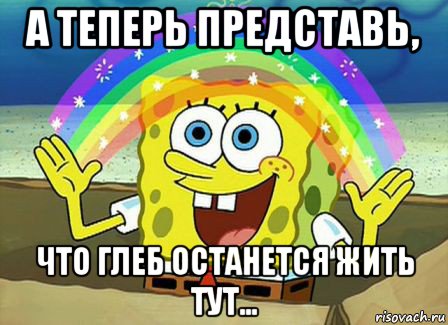 а теперь представь, что глеб останется жить тут..., Мем Воображение (Спанч Боб)