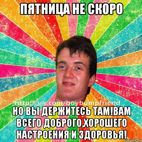 пятница не скоро но вы держитесь там!вам всего доброго,хорошего настроения и здоровья!