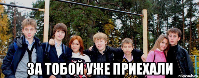  за тобой уже приехали