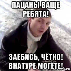 пацаны ваще ребята! заебись, чётко! внатуре могёте!