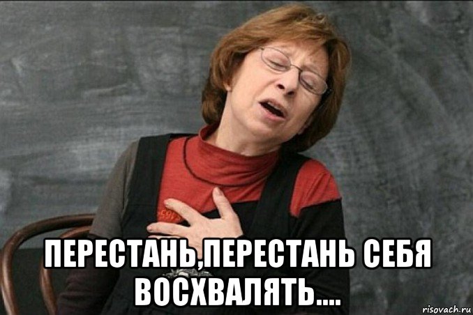  перестань,перестань себя восхвалять....