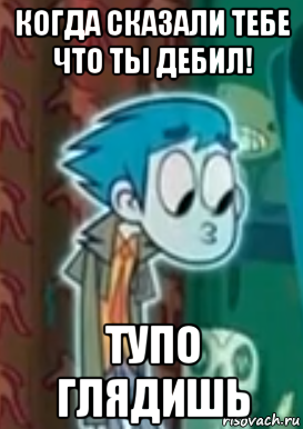 когда сказали тебе что ты дебил! тупо глядишь