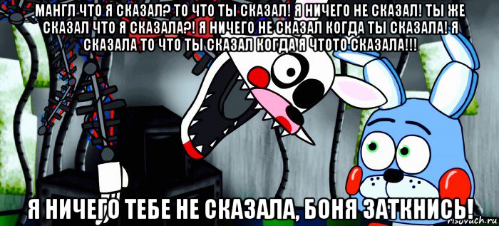 мангл что я сказал? то что ты сказал! я ничего не сказал! ты же сказал что я сказала?! я ничего не сказал когда ты сказала! я сказала то что ты сказал когда я чтото сказала!!! я ничего тебе не сказала, боня заткнись!