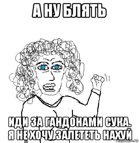 а ну блять иди за гандонами сука. я не хочу залететь нахуй