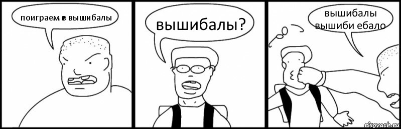 поиграем в вышибалы вышибалы? вышибалы вышиби ебало