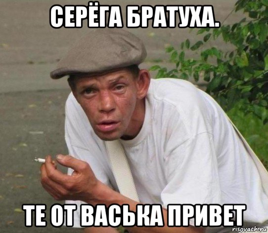 серёга братуха. те от васька привет