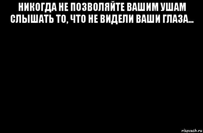 никогда не позволяйте вашим ушам слышать то, что не видели ваши глаза... 