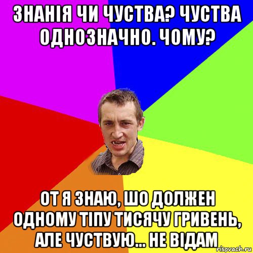 знанія чи чуства? чуства однозначно. чому? от я знаю, шо должен одному тіпу тисячу гривень, але чуствую... не відам, Мем Чоткий паца