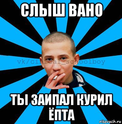 слыш вано ты заипал курил ёпта
