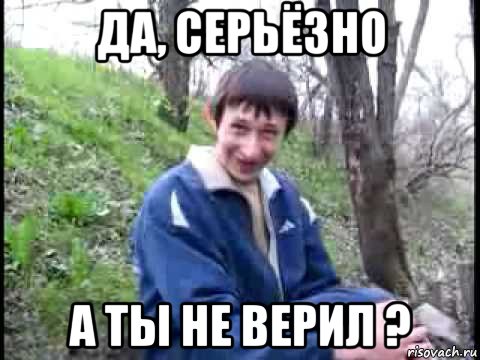 да, серьёзно а ты не верил ?, Мем да серьезно