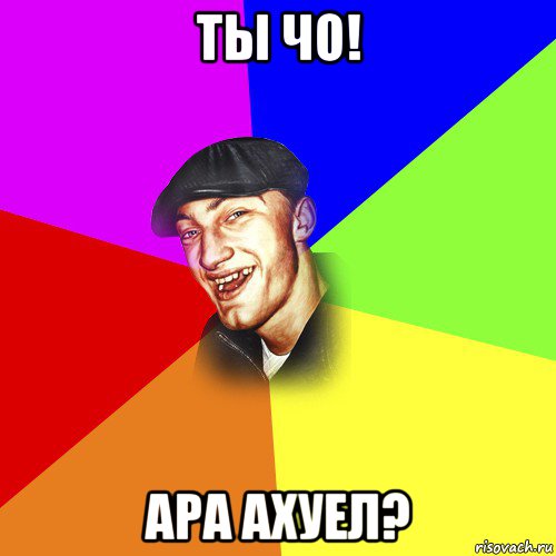 ты чо! ара ахуел?