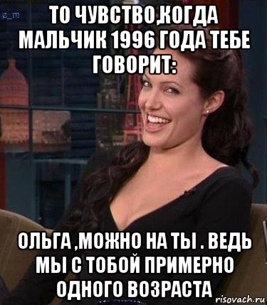 то чувство,когда мальчик 1996 года тебе говорит: ольга ,можно на ты . ведь мы с тобой примерно одного возраста, Мем Джоли