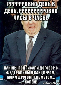 рррррровно день в день, ррррррррровно часы в часы, как мы подписали договор с федеральным канцлером, моим другом гельмутом... колем!