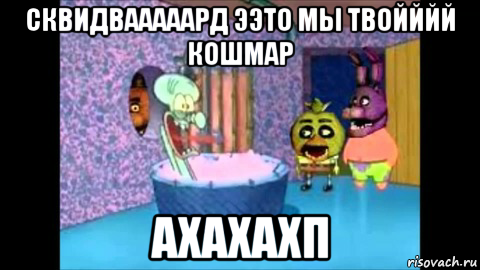 сквидвааааард ээто мы твойййй кошмар ахахахп