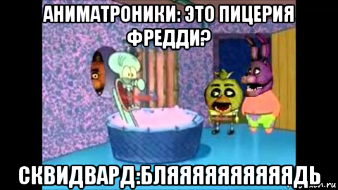 аниматроники: это пицерия фредди? сквидвард:бляяяяяяяяяядь