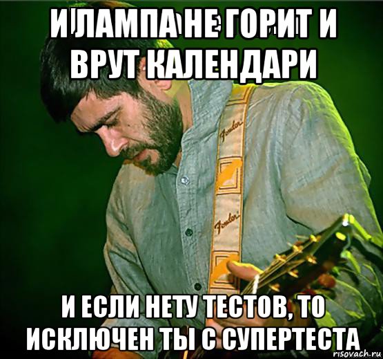 и лампа не горит и врут календари и если нету тестов, то исключен ты с супертеста