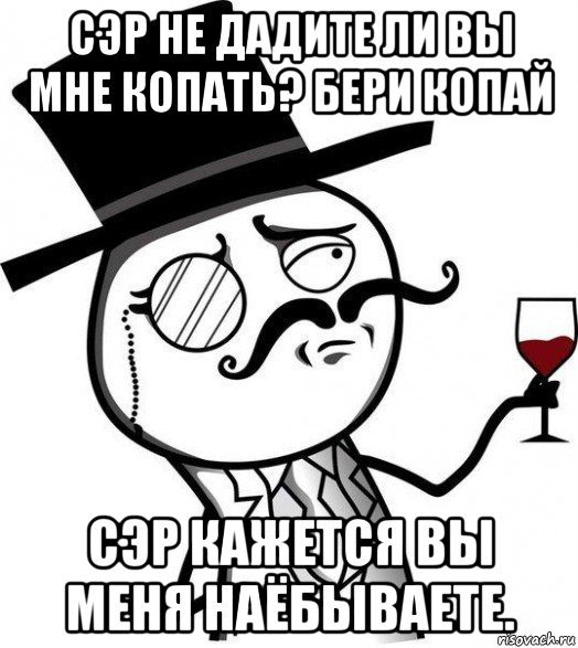 сэр не дадите ли вы мне копать? бери копай сэр кажется вы меня наёбываете.