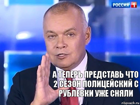 А теперь представь что 2 сезон Полицейский с рублевки уже сняли