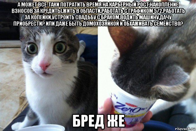 а может все-таки потратить время на карьерный рост,накопление взносов за кредиты,жить в области,работать с графиком 5/2,работать за копейки,устроить свадьбу с браком,водить машину,дачу приобрести? или даже быть домохозяйкой и обхаживать семейство? бред же