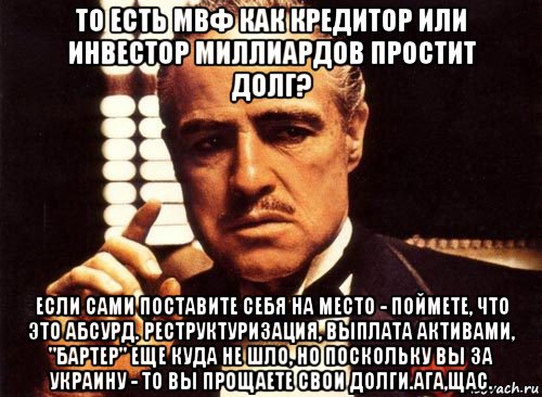 то есть мвф как кредитор или инвестор миллиардов простит долг? если сами поставите себя на место - поймете, что это абсурд. реструктуризация, выплата активами, "бартер" еще куда не шло, но поскольку вы за украину - то вы прощаете свои долги.ага,щас., Мем крестный отец