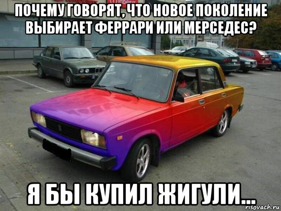 почему говорят, что новое поколение выбирает феррари или мерседес? я бы купил жигули...