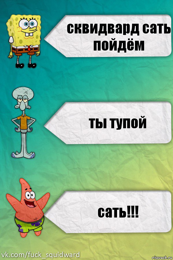 сквидвард сать пойдём ты тупой сать!!!