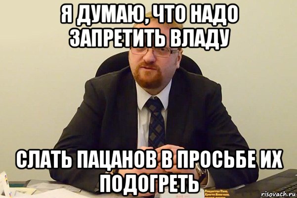 я думаю, что надо запретить владу слать пацанов в просьбе их подогреть, Мем Милонов