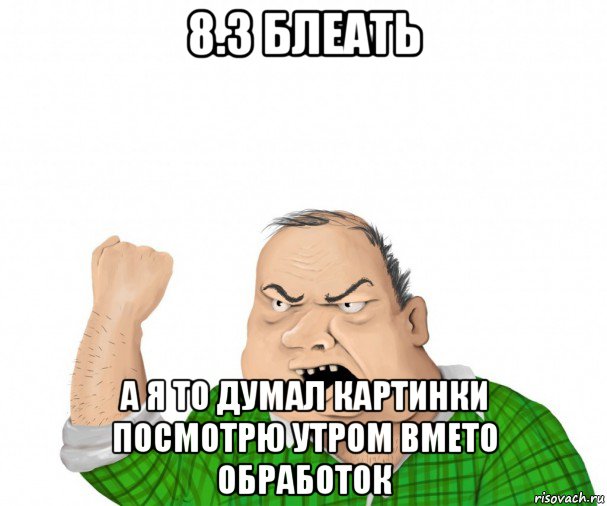 8.3 блеать а я то думал картинки посмотрю утром вмето обработок, Мем мужик