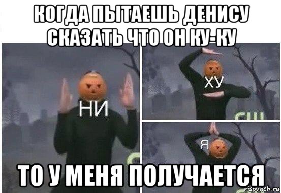 когда пытаешь денису сказать что он ку-ку то у меня получается, Мем  Ни ху Я