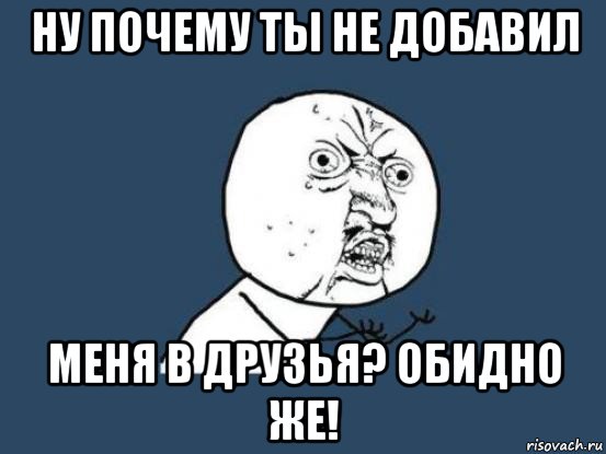 ну почему ты не добавил меня в друзья? обидно же!, Мем Ну почему