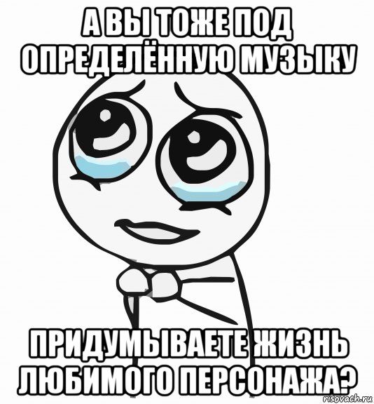 а вы тоже под определённую музыку придумываете жизнь любимого персонажа?, Мем  ну пожалуйста (please)