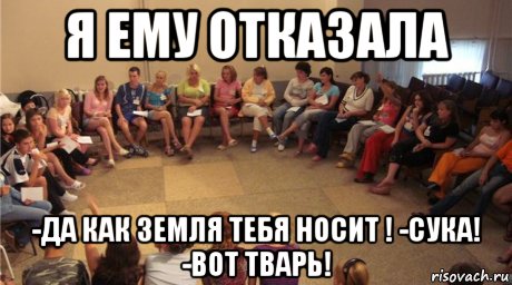 я ему отказала -да как земля тебя носит ! -сука! -вот тварь!