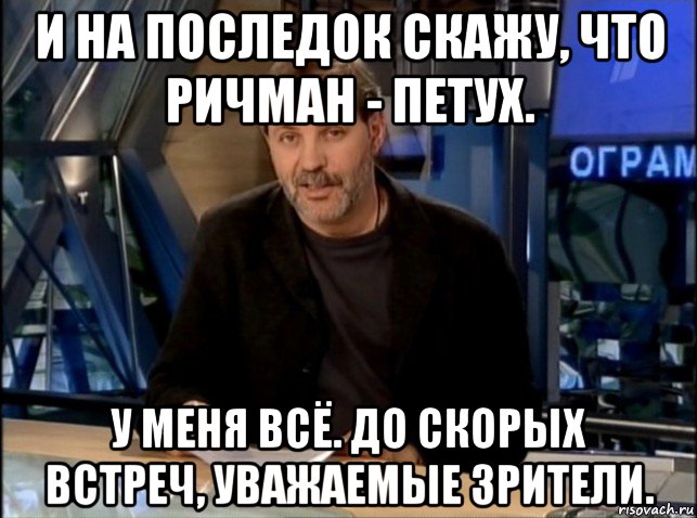 и на последок скажу, что ричман - петух. у меня всё. до скорых встреч, уважаемые зрители.