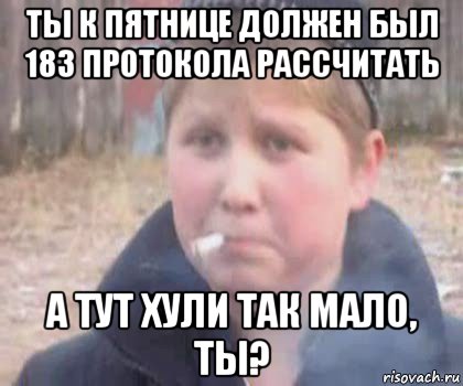 ты к пятнице должен был 183 протокола рассчитать а тут хули так мало, ты?
