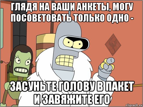 глядя на ваши анкеты, могу посоветовать только одно - засуньте голову в пакет и завяжите его