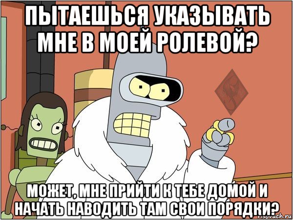 пытаешься указывать мне в моей ролевой? может, мне прийти к тебе домой и начать наводить там свои порядки?, Мем ОР Бендер