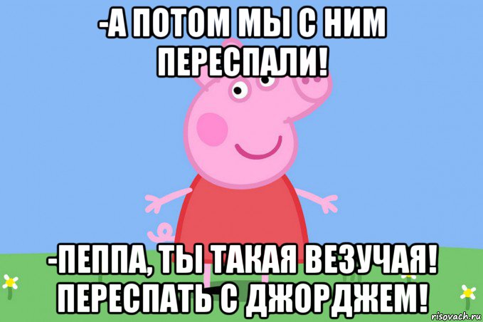 -а потом мы с ним переспали! -пеппа, ты такая везучая! переспать с джорджем!