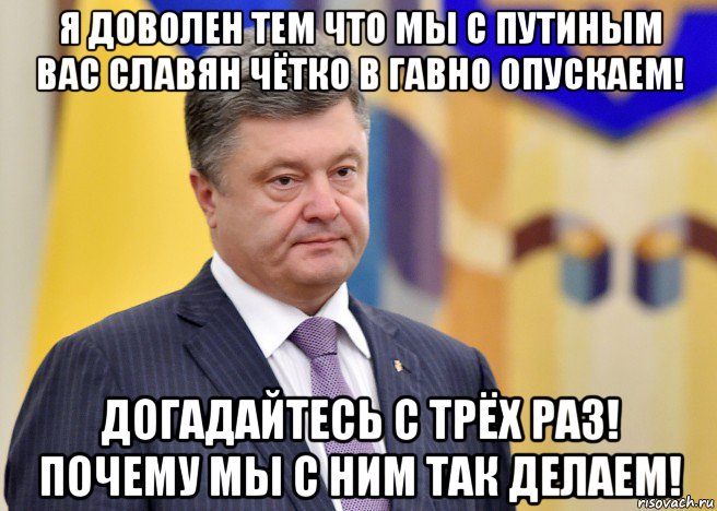 я доволен тем что мы с путиным вас славян чётко в гавно опускаем! догадайтесь с трёх раз! почему мы с ним так делаем!, Мем Порошенко