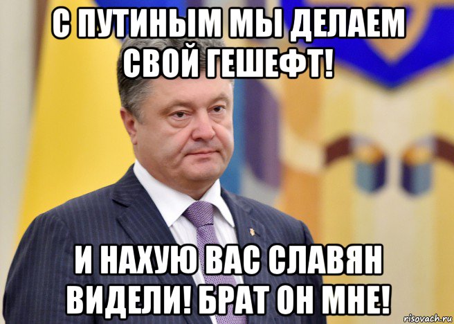 с путиным мы делаем свой гешефт! и нахую вас славян видели! брат он мне!, Мем Порошенко