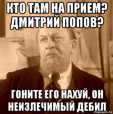 кто там на прием? дмитрий попов? гоните его нахуй, он неизлечимый дебил