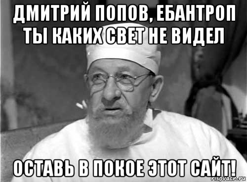 дмитрий попов, ебантроп ты каких свет не видел оставь в покое этот сайт!