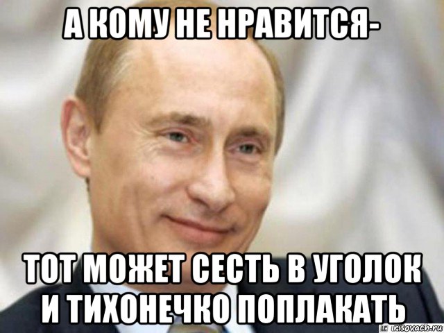 а кому не нравится- тот может сесть в уголок и тихонечко поплакать, Мем Ухмыляющийся Путин