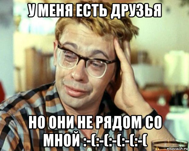 у меня есть друзья но они не рядом со мной :-(:-(:-(:-(:-(