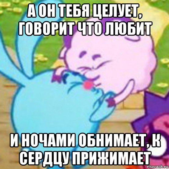 а он тебя целует, говорит что любит и ночами обнимает, к сердцу прижимает