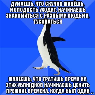 думаешь, что скучно живёшь, молодость уходит, начинаешь знакомиться с разными людьми, тусоваться жалеешь, что тратишь время на этих ублюдков начинаешь ценить прежние времена, когда был один, Мем  Социально-неуклюжий пингвин