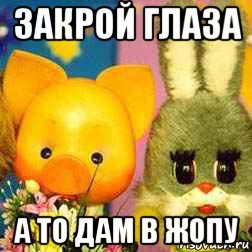 закрой глаза а то дам в жопу