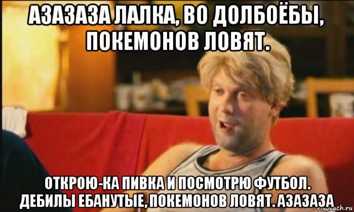 азазаза лалка, во долбоёбы, покемонов ловят. открою-ка пивка и посмотрю футбол. дебилы ебанутые, покемонов ловят. азазаза