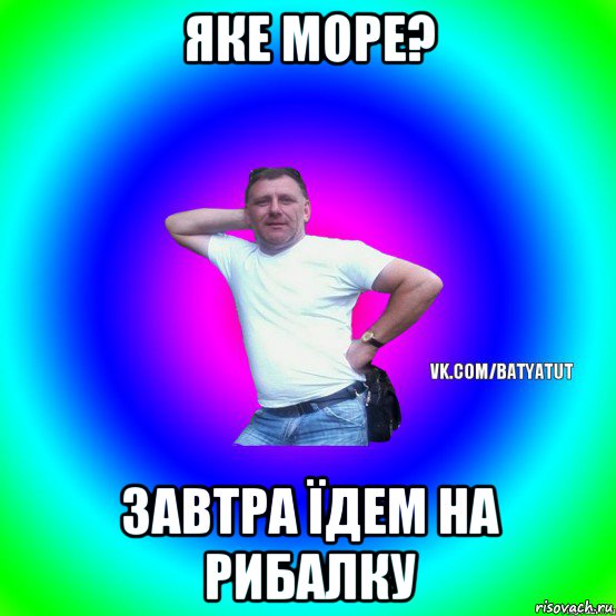 яке море? завтра їдем на рибалку, Мем  Типичный Батя вк