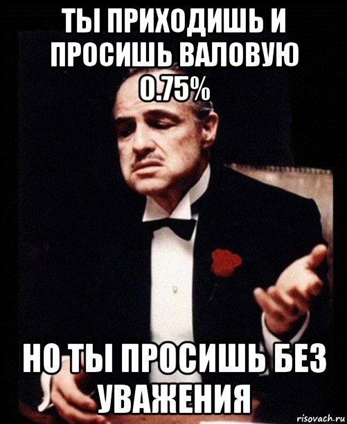 ты приходишь и просишь валовую 0.75% но ты просишь без уважения