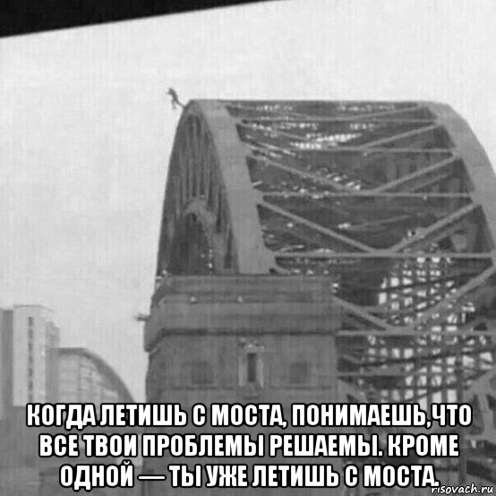  когда летишь с моста, понимаешь,что все твои проблемы решаемы. кроме одной — ты уже летишь с моста., Мем Ты уже летишь с моста